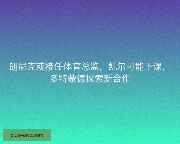 朗尼克或接任体育总监，凯尔可能下课，多特蒙德探索新合作
