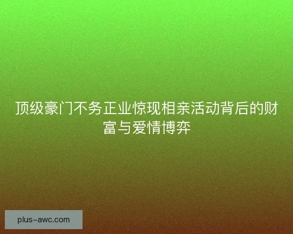 顶级豪门不务正业惊现相亲活动背后的财富与爱情博弈 顶级豪门不务正业惊现相亲活动背后的财富与爱情博弈