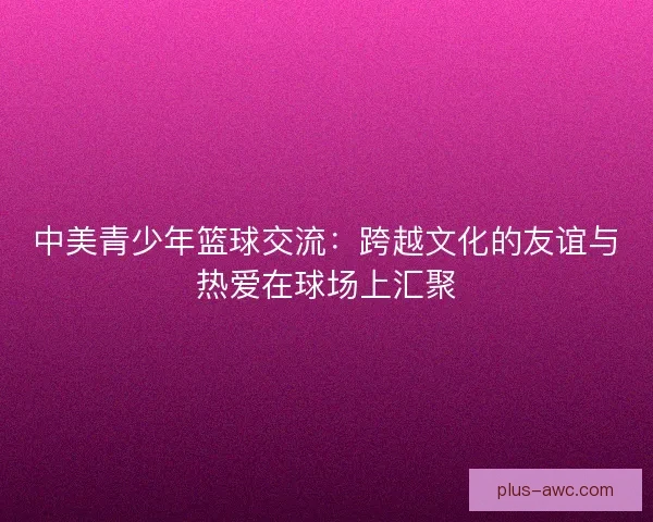中美青少年篮球交流:跨越文化的友谊与热爱在球场上汇聚 中美青少年篮球交流:跨越文化的友谊与热爱在球场上汇聚