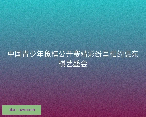 中国青少年象棋公开赛精彩纷呈相约惠东棋艺盛会 中国青少年象棋公开赛精彩纷呈相约惠东棋艺盛会