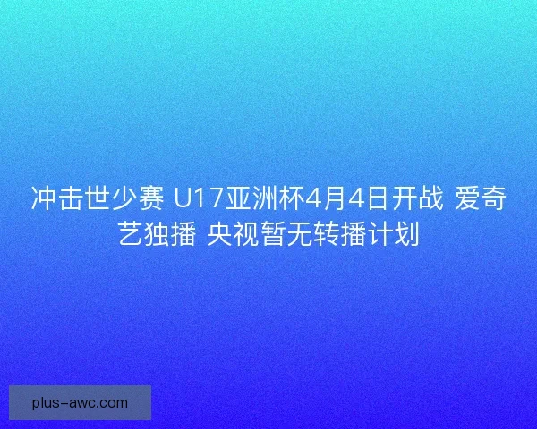 冲击世少赛 U17亚洲杯4月4日开战 爱奇艺独播 央视暂无转播计划 冲击世少赛 U17亚洲杯4月4日开战 爱奇艺独播 央视暂无转播计划